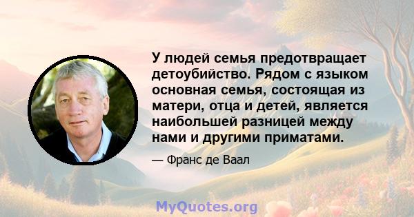 У людей семья предотвращает детоубийство. Рядом с языком основная семья, состоящая из матери, отца и детей, является наибольшей разницей между нами и другими приматами.