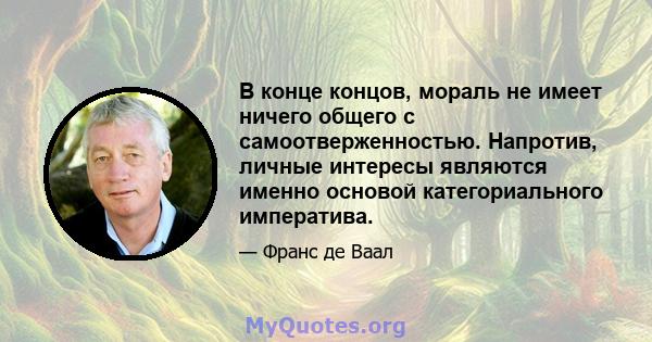 В конце концов, мораль не имеет ничего общего с самоотверженностью. Напротив, личные интересы являются именно основой категориального императива.