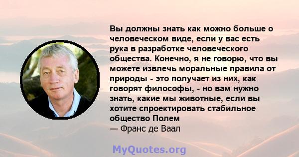 Вы должны знать как можно больше о человеческом виде, если у вас есть рука в разработке человеческого общества. Конечно, я не говорю, что вы можете извлечь моральные правила от природы - это получает из них, как говорят 