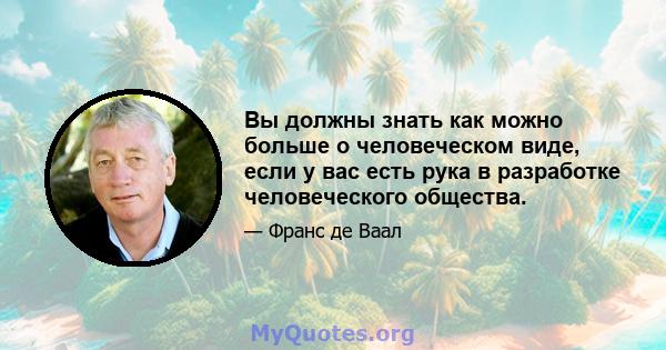 Вы должны знать как можно больше о человеческом виде, если у вас есть рука в разработке человеческого общества.