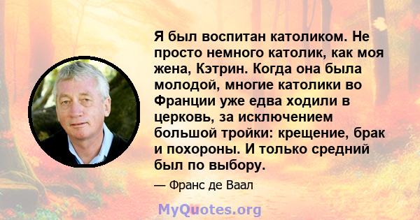 Я был воспитан католиком. Не просто немного католик, как моя жена, Кэтрин. Когда она была молодой, многие католики во Франции уже едва ходили в церковь, за исключением большой тройки: крещение, брак и похороны. И только 