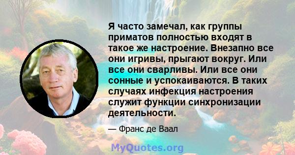 Я часто замечал, как группы приматов полностью входят в такое же настроение. Внезапно все они игривы, прыгают вокруг. Или все они сварливы. Или все они сонные и успокаиваются. В таких случаях инфекция настроения служит