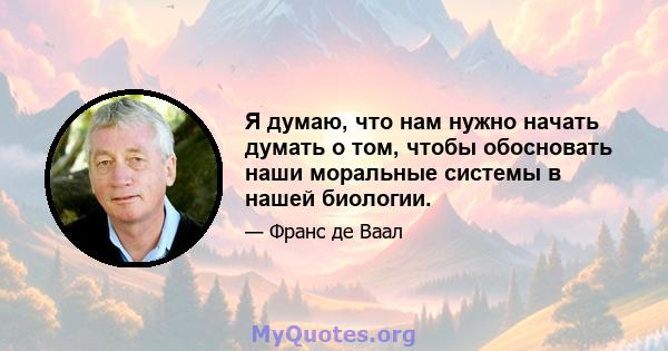 Я думаю, что нам нужно начать думать о том, чтобы обосновать наши моральные системы в нашей биологии.