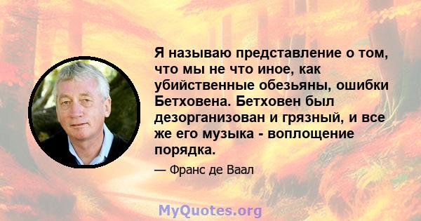 Я называю представление о том, что мы не что иное, как убийственные обезьяны, ошибки Бетховена. Бетховен был дезорганизован и грязный, и все же его музыка - воплощение порядка.