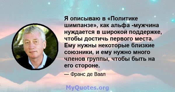 Я описываю в «Политике шимпанзе», как альфа -мужчина нуждается в широкой поддержке, чтобы достичь первого места. Ему нужны некоторые близкие союзники, и ему нужно много членов группы, чтобы быть на его стороне.