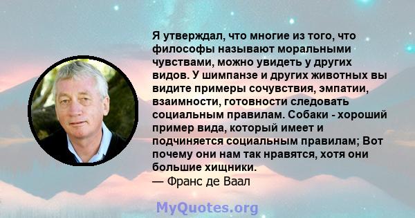 Я утверждал, что многие из того, что философы называют моральными чувствами, можно увидеть у других видов. У шимпанзе и других животных вы видите примеры сочувствия, эмпатии, взаимности, готовности следовать социальным