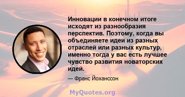 Инновации в конечном итоге исходят из разнообразия перспектив. Поэтому, когда вы объединяете идеи из разных отраслей или разных культур, именно тогда у вас есть лучшее чувство развития новаторских идей.