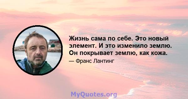 Жизнь сама по себе. Это новый элемент. И это изменило землю. Он покрывает землю, как кожа.