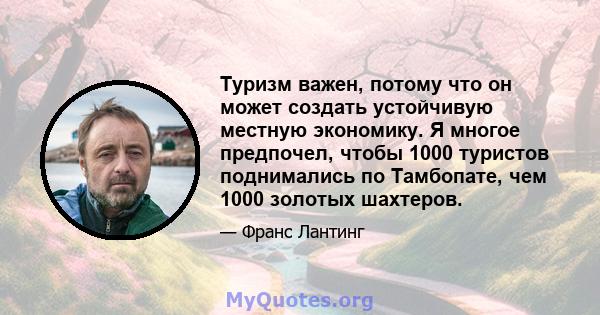 Туризм важен, потому что он может создать устойчивую местную экономику. Я многое предпочел, чтобы 1000 туристов поднимались по Тамбопате, чем 1000 золотых шахтеров.