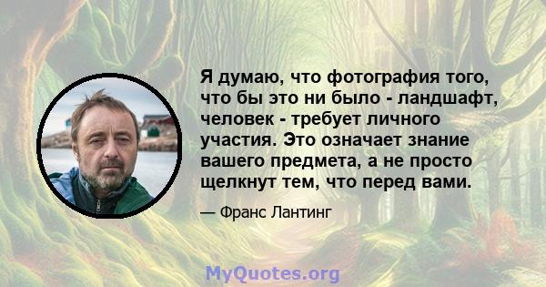 Я думаю, что фотография того, что бы это ни было - ландшафт, человек - требует личного участия. Это означает знание вашего предмета, а не просто щелкнут тем, что перед вами.