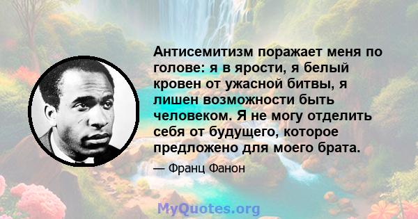 Антисемитизм поражает меня по голове: я в ярости, я белый кровен от ужасной битвы, я лишен возможности быть человеком. Я не могу отделить себя от будущего, которое предложено для моего брата.