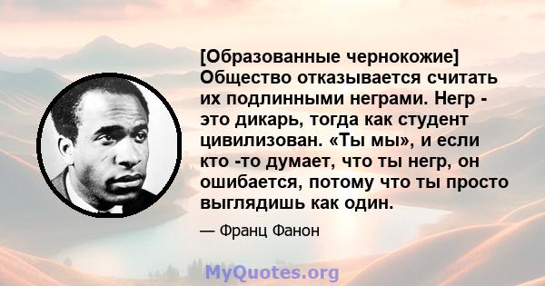 [Образованные чернокожие] Общество отказывается считать их подлинными неграми. Негр - это дикарь, тогда как студент цивилизован. «Ты мы», и если кто -то думает, что ты негр, он ошибается, потому что ты просто выглядишь