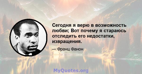 Сегодня я верю в возможность любви; Вот почему я стараюсь отследить его недостатки, извращения.