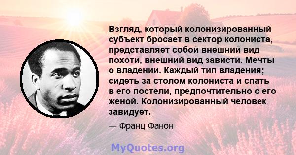 Взгляд, который колонизированный субъект бросает в сектор колониста, представляет собой внешний вид похоти, внешний вид зависти. Мечты о владении. Каждый тип владения; сидеть за столом колониста и спать в его постели,