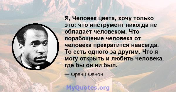 Я, Человек цвета, хочу только это: что инструмент никогда не обладает человеком. Что порабощение человека от человека прекратится навсегда. То есть одного за другим. Что я могу открыть и любить человека, где бы он ни