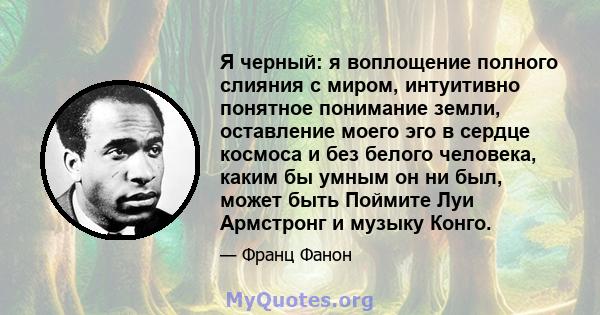 Я черный: я воплощение полного слияния с миром, интуитивно понятное понимание земли, оставление моего эго в сердце космоса и без белого человека, каким бы умным он ни был, может быть Поймите Луи Армстронг и музыку Конго.