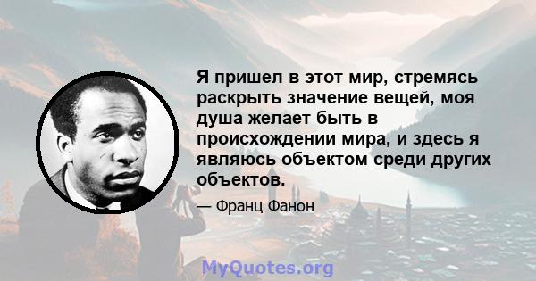 Я пришел в этот мир, стремясь раскрыть значение вещей, моя душа желает быть в происхождении мира, и здесь я являюсь объектом среди других объектов.