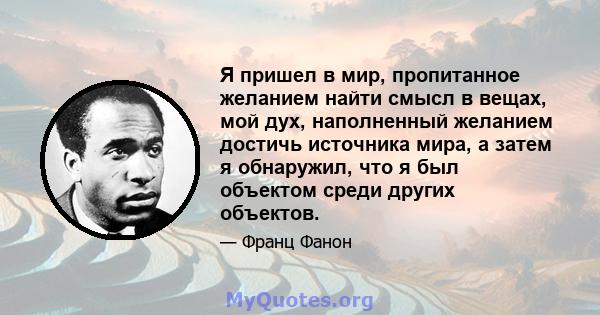 Я пришел в мир, пропитанное желанием найти смысл в вещах, мой дух, наполненный желанием достичь источника мира, а затем я обнаружил, что я был объектом среди других объектов.