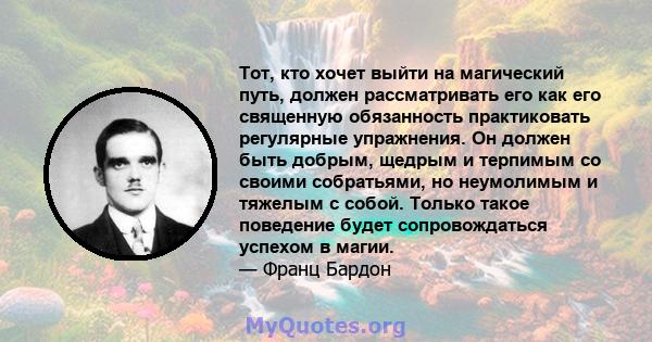 Тот, кто хочет выйти на магический путь, должен рассматривать его как его священную обязанность практиковать регулярные упражнения. Он должен быть добрым, щедрым и терпимым со своими собратьями, но неумолимым и тяжелым