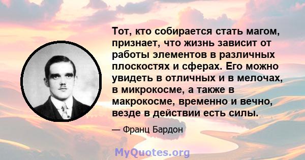 Тот, кто собирается стать магом, признает, что жизнь зависит от работы элементов в различных плоскостях и сферах. Его можно увидеть в отличных и в мелочах, в микрокосме, а также в макрокосме, временно и вечно, везде в