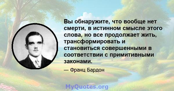 Вы обнаружите, что вообще нет смерти, в истинном смысле этого слова, но все продолжает жить, трансформировать и становиться совершенными в соответствии с примитивными законами.