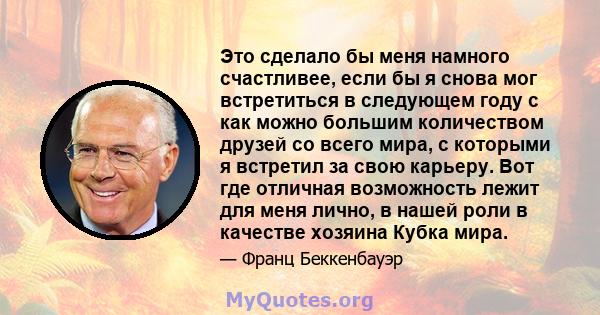 Это сделало бы меня намного счастливее, если бы я снова мог встретиться в следующем году с как можно большим количеством друзей со всего мира, с которыми я встретил за свою карьеру. Вот где отличная возможность лежит