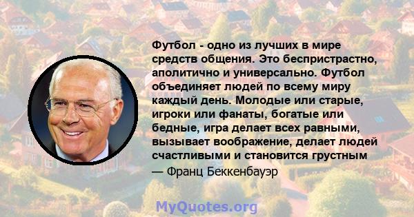 Футбол - одно из лучших в мире средств общения. Это беспристрастно, аполитично и универсально. Футбол объединяет людей по всему миру каждый день. Молодые или старые, игроки или фанаты, богатые или бедные, игра делает