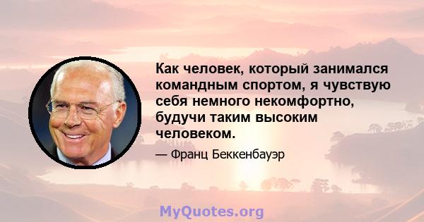 Как человек, который занимался командным спортом, я чувствую себя немного некомфортно, будучи таким высоким человеком.