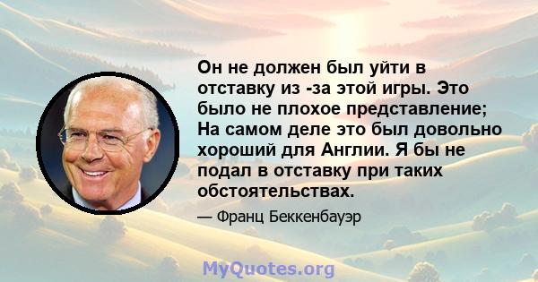 Он не должен был уйти в отставку из -за этой игры. Это было не плохое представление; На самом деле это был довольно хороший для Англии. Я бы не подал в отставку при таких обстоятельствах.