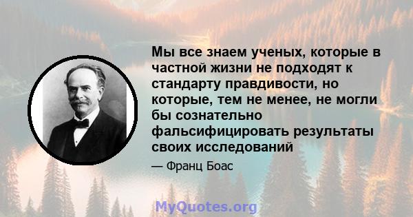 Мы все знаем ученых, которые в частной жизни не подходят к стандарту правдивости, но которые, тем не менее, не могли бы сознательно фальсифицировать результаты своих исследований