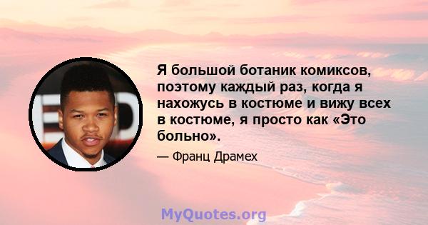 Я большой ботаник комиксов, поэтому каждый раз, когда я нахожусь в костюме и вижу всех в костюме, я просто как «Это больно».