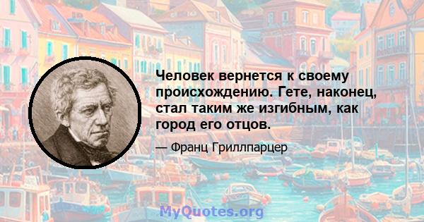 Человек вернется к своему происхождению. Гете, наконец, стал таким же изгибным, как город его отцов.