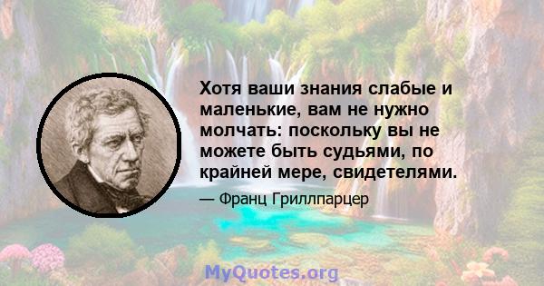 Хотя ваши знания слабые и маленькие, вам не нужно молчать: поскольку вы не можете быть судьями, по крайней мере, свидетелями.