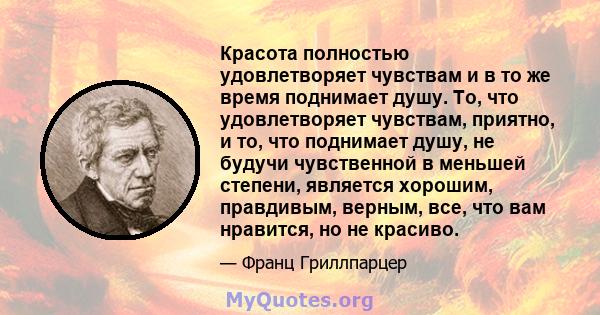 Красота полностью удовлетворяет чувствам и в то же время поднимает душу. То, что удовлетворяет чувствам, приятно, и то, что поднимает душу, не будучи чувственной в меньшей степени, является хорошим, правдивым, верным,