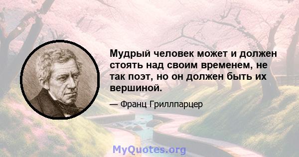 Мудрый человек может и должен стоять над своим временем, не так поэт, но он должен быть их вершиной.