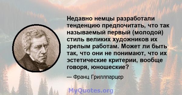 Недавно немцы разработали тенденцию предпочитать, что так называемый первый (молодой) стиль великих художников их зрелым работам. Может ли быть так, что они не понимают, что их эстетические критерии, вообще говоря,