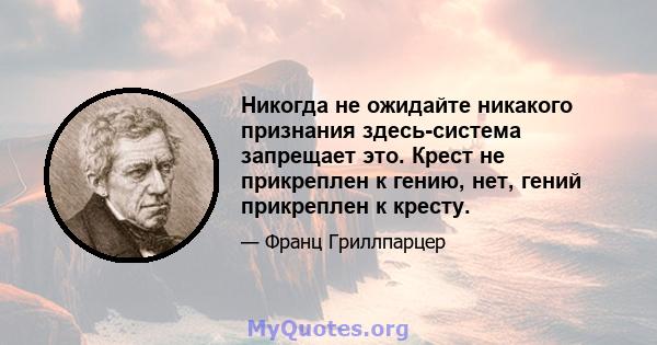 Никогда не ожидайте никакого признания здесь-система запрещает это. Крест не прикреплен к гению, нет, гений прикреплен к кресту.