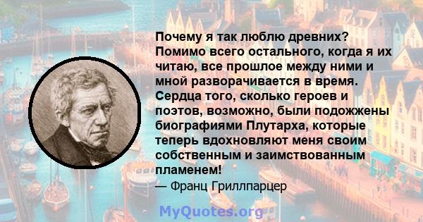 Почему я так люблю древних? Помимо всего остального, когда я их читаю, все прошлое между ними и мной разворачивается в время. Сердца того, сколько героев и поэтов, возможно, были подожжены биографиями Плутарха, которые