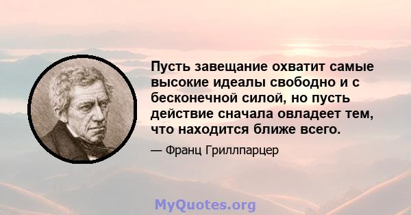 Пусть завещание охватит самые высокие идеалы свободно и с бесконечной силой, но пусть действие сначала овладеет тем, что находится ближе всего.