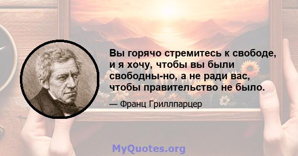 Вы горячо стремитесь к свободе, и я хочу, чтобы вы были свободны-но, а не ради вас, чтобы правительство не было.