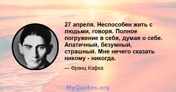 27 апреля. Неспособен жить с людьми, говоря. Полное погружение в себя, думая о себе. Апатичный, безумный, страшный. Мне нечего сказать никому - никогда.