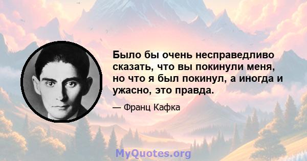 Было бы очень несправедливо сказать, что вы покинули меня, но что я был покинул, а иногда и ужасно, это правда.