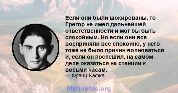 Если они были шокированы, то Грегор не имел дальнейшей ответственности и мог бы быть спокойным. Но если они все восприняли все спокойно, у него тоже не было причин волноваться и, если он поспешил, на самом деле