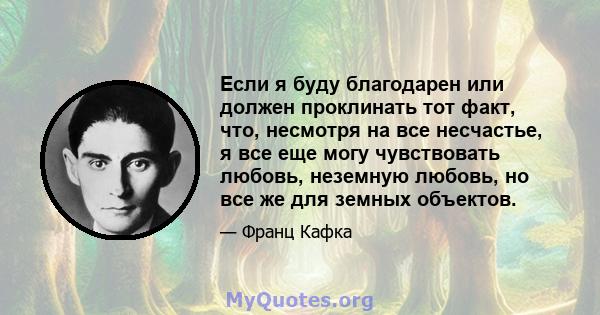 Если я буду благодарен или должен проклинать тот факт, что, несмотря на все несчастье, я все еще могу чувствовать любовь, неземную любовь, но все же для земных объектов.