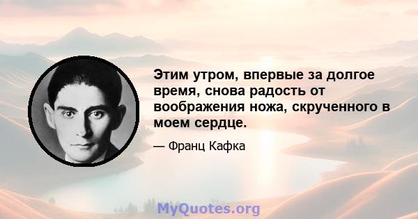 Этим утром, впервые за долгое время, снова радость от воображения ножа, скрученного в моем сердце.