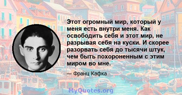 Этот огромный мир, который у меня есть внутри меня. Как освободить себя и этот мир, не разрывая себя на куски. И скорее разорвать себя до тысячи штук, чем быть похороненным с этим миром во мне.