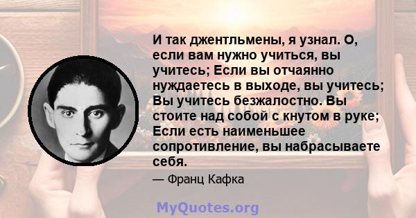 И так джентльмены, я узнал. О, если вам нужно учиться, вы учитесь; Если вы отчаянно нуждаетесь в выходе, вы учитесь; Вы учитесь безжалостно. Вы стоите над собой с кнутом в руке; Если есть наименьшее сопротивление, вы