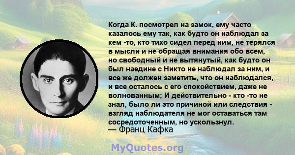 Когда К. посмотрел на замок, ему часто казалось ему так, как будто он наблюдал за кем -то, кто тихо сидел перед ним, не терялся в мысли и не обращая внимания обо всем, но свободный и не вытянутый, как будто он был