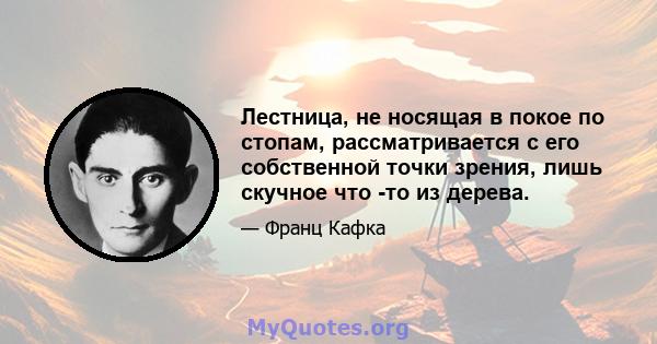 Лестница, не носящая в покое по стопам, рассматривается с его собственной точки зрения, лишь скучное что -то из дерева.