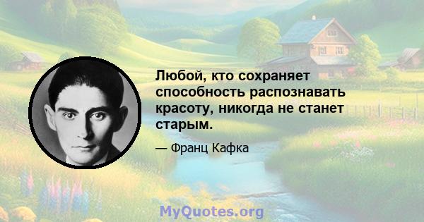 Любой, кто сохраняет способность распознавать красоту, никогда не станет старым.